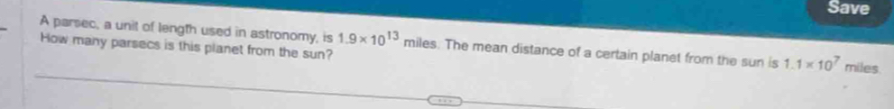 Save 
A parsec, a unit of length used in astronomy, is 1.9* 10^(13) miles. The mean distance of a certain planet from the sun is 1.1* 10^7
How many parsecs is this planet from the sun? miles.