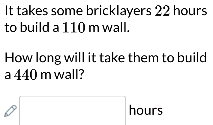 It takes some bricklayers 22 hours
to build a 110 m wall. 
How long will it take them to build 
a 440 m wall?
hours
(-3,4)