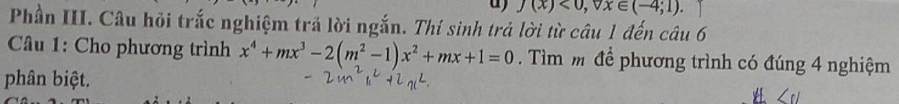 f(x)<0</tex>, forall x∈ (-4;1)
Phần III. Câu hỏi trắc nghiệm trả lời ngắn. Thí sinh trả lời từ câu 1 đến câu 6 
* Câu 1: Cho phương trình x^4+mx^3-2(m^2-1)x^2+mx+1=0. Tìm m để phương trình có đúng 4 nghiệm 
phân biệt.