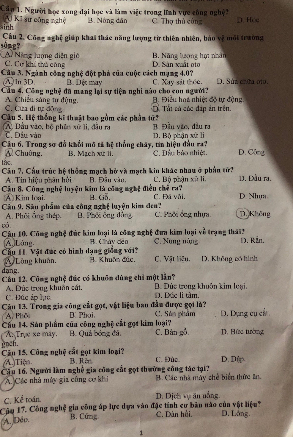 Người học xong đại học và làm việc trong lĩnh vực công nghệ?
A) Kĩ sư công nghệ B. Nông dân C. Thợ thủ công D. Học
sinh
Câu 2. Công nghệ giúp khai thác năng lượng từ thiên nhiên, bảo vệ môi trường
sống?
A Năng lượng điện gió B. Năng lượng hạt nhân
C. Cơ khí thủ công D. Sản xuất oto
Câu 3. Ngành công nghệ đột phá của cuộc cách mạng 4.0?
A, In 3D. B. Dệt may C. Xay sát thóc. D. Sửa chữa oto.
Câu 4. Công nghệ đã mang lại sự tiện nghi nào cho con người?
A. Chiếu sáng tự động. B. Điều hoà nhiệt độ tự động.
C. Cửa đi tự động. D. Tất cả các đáp án trên.
Câu 5. Hệ thống kĩ thuật bao gồm các phần tử?
A Đầu vào, bộ phận xử lí, đầu ra B. Đầu vào, đầu ra
C. Đầu vào D. Bộ phận xử lí
Câu 6. Trong sơ đồ khối mô tả hệ thống cháy, tín hiệu đầu ra?
A. Chuông. B. Mạch xử lí. C. Đầu báo nhiệt. D. Công
tắc.
Câu 7. Cấu trúc hệ thống mạch hở và mạch kín khác nhau ở phần tử?
A. Tín hiệu phản hồi B. Đầu vào. C. Bộ phận xử lí. D. Đầu ra.
Câu 8. Công nghệ luyện kim là công nghệ điều chế ra?
A. Kim loại. B. Gỗ. C. Đá vôi. D. Nhựa.
Câu 9. Sản phẩm của công nghệ luyện kim đen?
A. Phôi ống thép. B. Phôi ống đồng. C. Phôi ống nhựa. D. Không
có.
Câu 10. Công nghệ đúc kim loại là công nghệ đưa kim loại về trạng thái?
A. Lỏng. B. Chảy dẻo C. Nung nóng. D. Rắn.
Câu 11. Vật đúc có hình dạng giống với?
A. Lòng khuôn. B. Khuôn đúc. C. Vật liệu. D. Không có hình
dạng.
Câu 12. Công nghệ đúc có khuôn dùng chỉ một lần?
A. Đúc trong khuôn cát. B. Đúc trong khuôn kim loại.
C. Đúc áp lực. D. Đúc li tâm.
Câu 13. Trong gia công cắt gọt, vật liệu ban đầu được gọi là?
A, Phôi B. Phoi. C. Sản phâm D. Dụng cụ cắt.
Cầu 14. Sản phẩm của công nghệ cắt gọt kim loại?
A. Trục xe máy. B. Quả bóng đá. C. Bàn gỗ. D. Bức tường
gach.
Câu 15. Công nghệ cắt gọt kim loại?
(A.) Tiện. B. Rèn. C. Đúc. D. Dập.
Câu 16. Người làm nghề gia công cắt gọt thường công tác tại?
A. Các nhà máy gia công cơ khí B. Các nhà máy chế biến thức ăn.
C. Kế toán. D. Dịch vụ ăn uống.
Cậu 17. Công nghệ gia công áp lực dựa vào đặc tính cợ bản nào của vật liệu?
A. Déo.
B. Cứng. C. Đàn hồi. D. Lỏng.
1