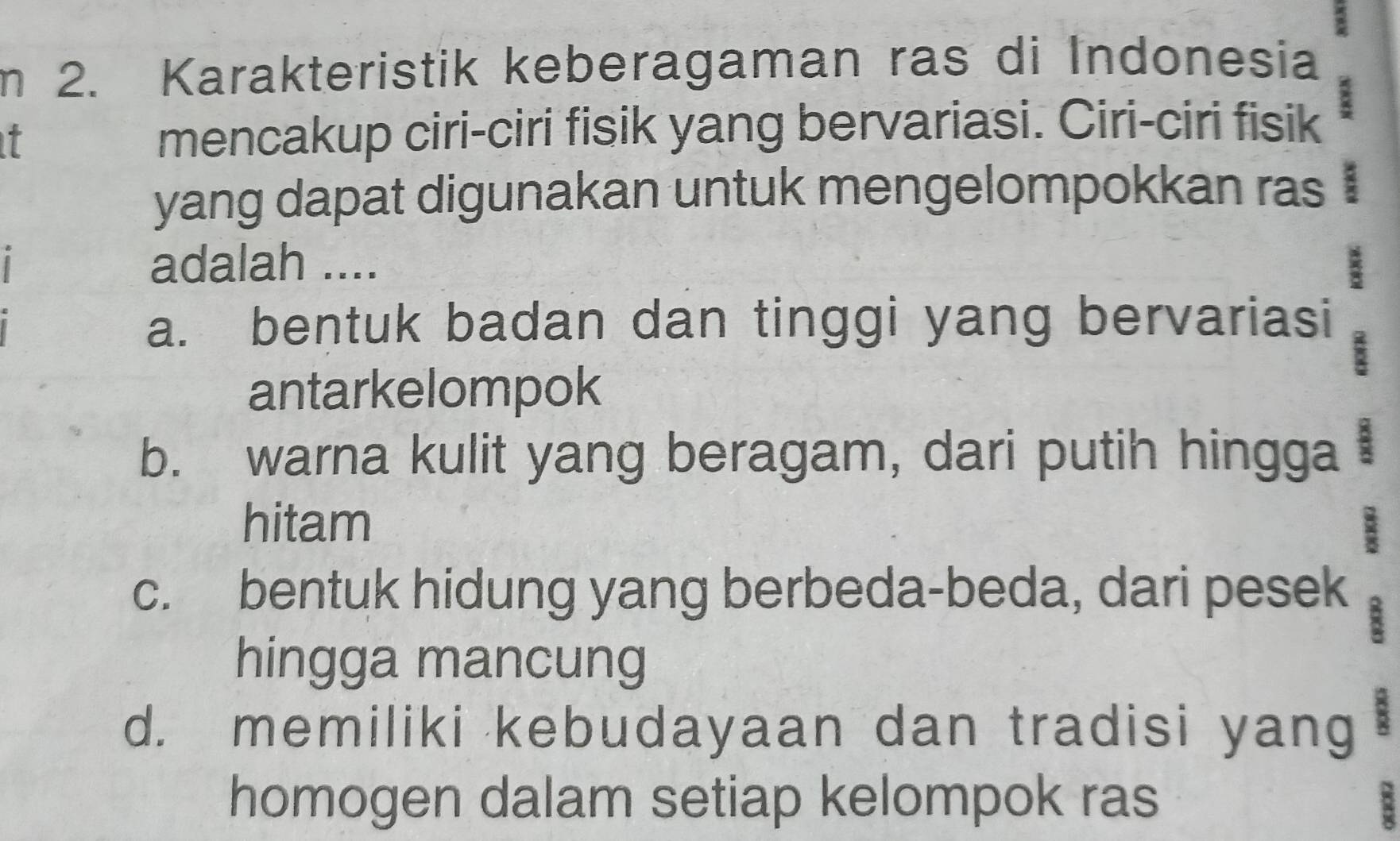 Karakteristik keberagaman ras di Indonesia
it mencakup ciri-ciri fisik yang bervariasi. Ciri-ciri fisik :
yang dapat digunakan untuk mengelompokkan ras :
adalah ....
a. bentuk badan dan tinggi yang bervariasi
antarkelompok
b. warna kulit yang beragam, dari putih hingga :
hitam 8
c. bentuk hidung yang berbeda-beda, dari pesek
8
hingga mancung
d. memiliki kebudayaan dan tradisi yang
homogen dalam setiap kelompok ras