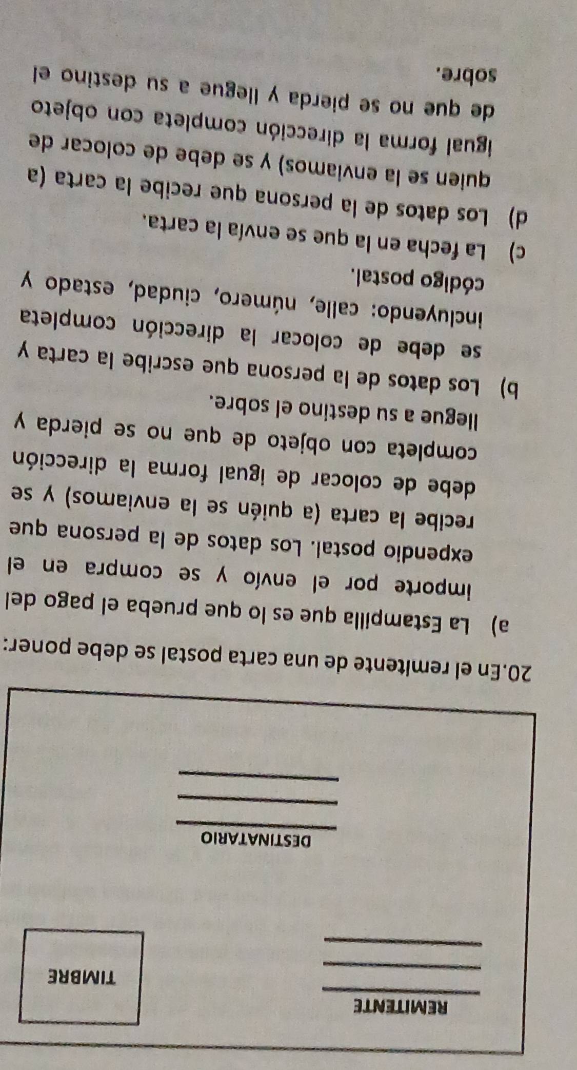 REMITENTE 
TIMBRE 
DESTINATARIO 
_ 
20.En el remitente de una carta postal se debe poner: 
a) La Estampilla que es lo que prueba el pago del 
importe por el envío y se compra en el 
expendio postal. Los datos de la persona que 
recibe la carta (a quién se la enviamos) y se 
debe de colocar de igual forma la dirección 
completa con objeto de que no se pierda y 
llegue a su destino el sobre. 
b) Los datos de la persona que escribe la carta y 
se debe de colocar la dirección completa 
incluyendo: calle, número, ciudad, estado y 
código postal. 
c) La fecha en la que se envía la carta. 
d) Los datos de la persona que recibe la carta (a 
quien se la enviamos) y se debe de colocar de 
igual forma la dirección completa con objeto 
de que no se pierda y llegue a su destino el 
sobre.