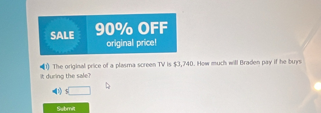 SALE 90% OFF 
original price! 
The original price of a plasma screen TV is $3,740. How much will Braden pay if he buys 
it during the sale? 
) 
Submit