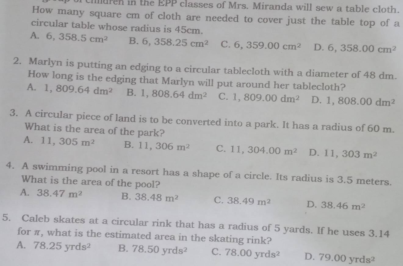 ciilluren in the EPP classes of Mrs. Miranda will sew a table cloth.
How many square cm of cloth are needed to cover just the table top of a
circular table whose radius is 45cm.
A. 6, 358.5cm^2 B. 6, 358.25cm^2 C. 6,359.00cm^2 D. 6,358.00cm^2
2. Marlyn is putting an edging to a circular tablecloth with a diameter of 48 dm.
How long is the edging that Marlyn will put around her tablecloth?
A. 1,809.64dm^2 B. 1,808.64dm^2 C. 1,809.00dm^2 D. 1,808.00dm^2
3. A circular piece of land is to be converted into a park. It has a radius of 60 m.
What is the area of the park?
A. 11,305m^2 B. 11,306m^2 C. 11,304.00m^2 D. 11,303m^2
4. A swimming pool in a resort has a shape of a circle. Its radius is 3.5 meters.
What is the area of the pool?
A. 38.47m^2 B. 38.48m^2 C. 38.49m^2 D. 38.46m^2
5. Caleb skates at a circular rink that has a radius of 5 yards. If he uses 3.14
for π, what is the estimated area in the skating rink?
A. 78.25yrds^2 B. 78.50yrds^2 C. 78.00yrds^2 D. 79.00yrds^2