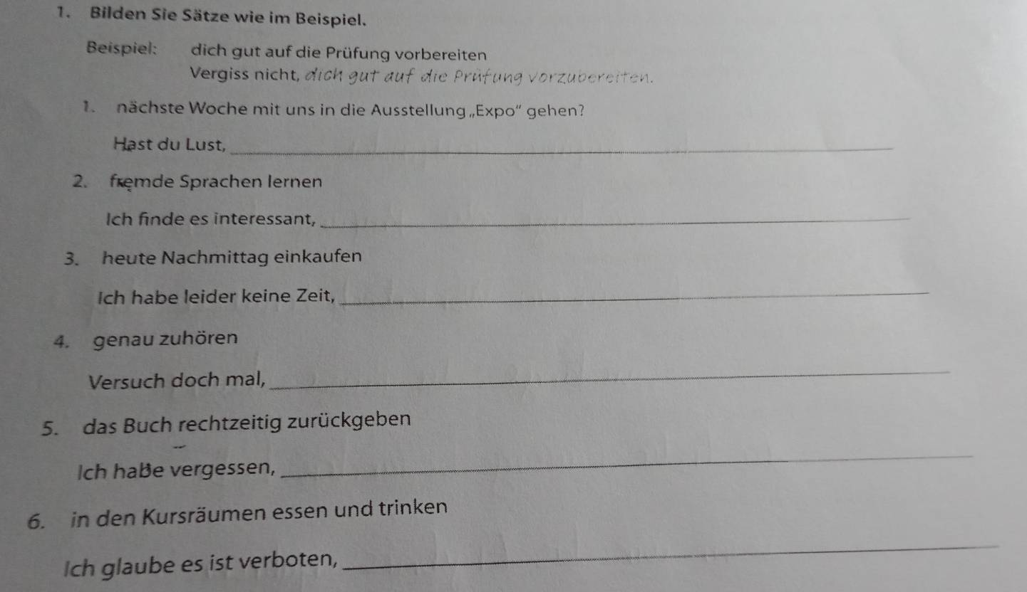 Bilden Sie Sätze wie im Beispiel. 
Beispiel: dich gut auf die Prüfung vorbereiten 
Vergiss nicht, 
1 nächste Woche mit uns in die Ausstellung„Expo“ gehen? 
Hast du Lust,_ 
2. fremde Sprachen Iernen 
Ich finde es interessant, 
_ 
3. heute Nachmittag einkaufen 
Ich habe leider keine Zeit, 
_ 
4. genau zuhören 
Versuch doch mal, 
_ 
5. das Buch rechtzeitig zurückgeben 
Ich habe vergessen, 
_ 
6. in den Kursräumen essen und trinken 
Ich glaube es ist verboten, 
_