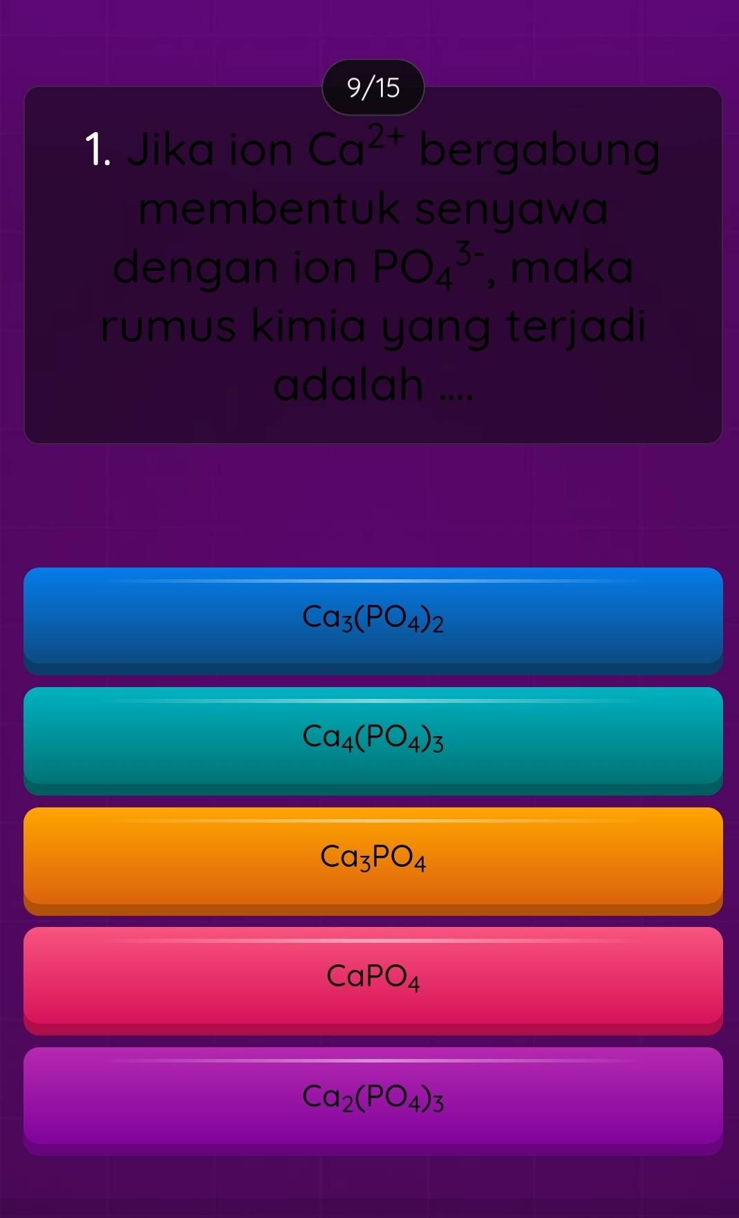 9/15
1. Jika ion Ca^(2+) bergabung
membentuk senyawa
dengan ion PO_4^((3-) , maka
rumus kimia yang terjadi
adalah ....
Ca_3)(PO_4)_2
Ca_4(PO_4)_3
Ca_3PO_4
CaPO_4
Ca_2(PO_4)_3