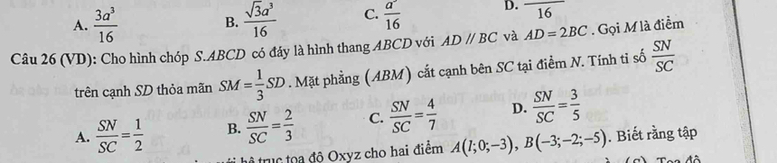 A.  3a^3/16  B.  sqrt(3)a^3/16  C.  a/16  16 
Câu 26 (VD): Cho hình chóp S. ABCD có đáy là hình thang ABCD với AD//BC và AD=2BC. Gọi M là điểm
trên cạnh SD thỏa mãn SM= 1/3 SD. Mặt phẳng (ABM) cắt cạnh bên SC tại điểm N. Tính tỉ số  SN/SC 
A.  SN/SC = 1/2  B.  SN/SC = 2/3  C.  SN/SC = 4/7  D.  SN/SC = 3/5 
tể truc toa độ Oxyz cho hai điểm A(1;0;-3), B(-3;-2;-5). Biết rằng tập