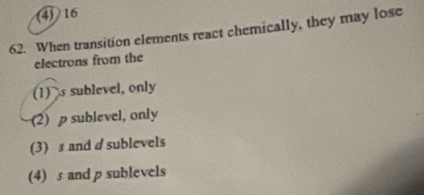 (4) 16
62. When transition elements react chemically, they may lose
electrons from the
(1) s sublevel, only
(2) p sublevel, only
(3) s and d sublevels
(4) s and p sublevels