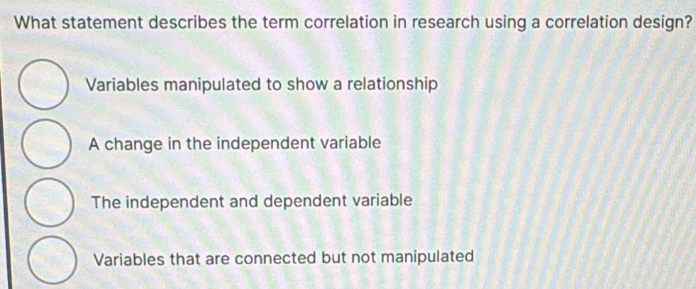 What statement describes the term correlation in research using a correlation design?
Variables manipulated to show a relationship
A change in the independent variable
The independent and dependent variable
Variables that are connected but not manipulated