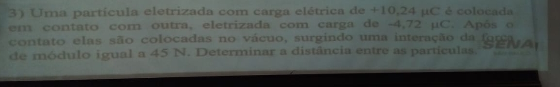 Uma partícula eletrizada com carga elétrica de +10,24 μC é colocada 
em contato com outra, eletrizada com carga de -4,72 μC. Após o 
contato elas são colocadas no vácuo, surgindo uma interação da (g9 Ar 
de módulo igual a 45 N. Determinar a distância entre as particulas.