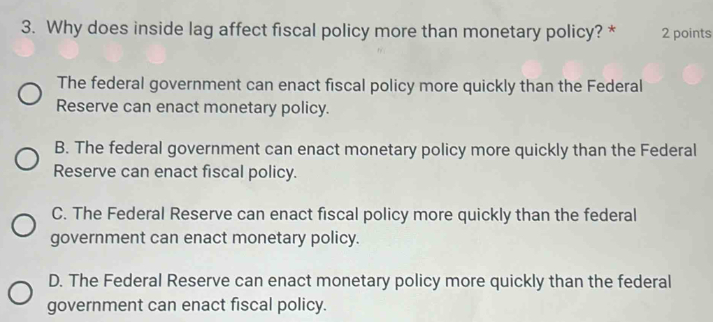 Why does inside lag affect fiscal policy more than monetary policy? * 2 points
The federal government can enact fiscal policy more quickly than the Federal
Reserve can enact monetary policy.
B. The federal government can enact monetary policy more quickly than the Federal
Reserve can enact fiscal policy.
C. The Federal Reserve can enact fiscal policy more quickly than the federal
government can enact monetary policy.
D. The Federal Reserve can enact monetary policy more quickly than the federal
government can enact fiscal policy.