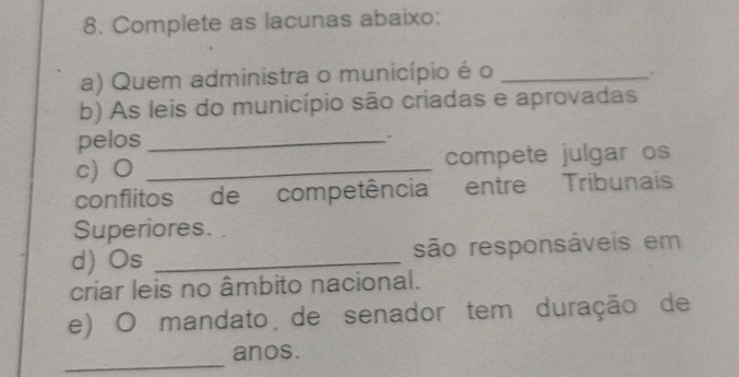 Complete as lacunas abaixo: 
a) Quem administra o município é o_ 
. 
b) As leis do município são criadas e aprovadas 
pelos _. 
c) O _compete julgar os 
conflitos de competência entre Tribunais 
Superiores. 
d) Os _são responsáveis em 
criar leis no âmbito nacional. 
e) O mandato de senador tem duração de 
_ 
anos.