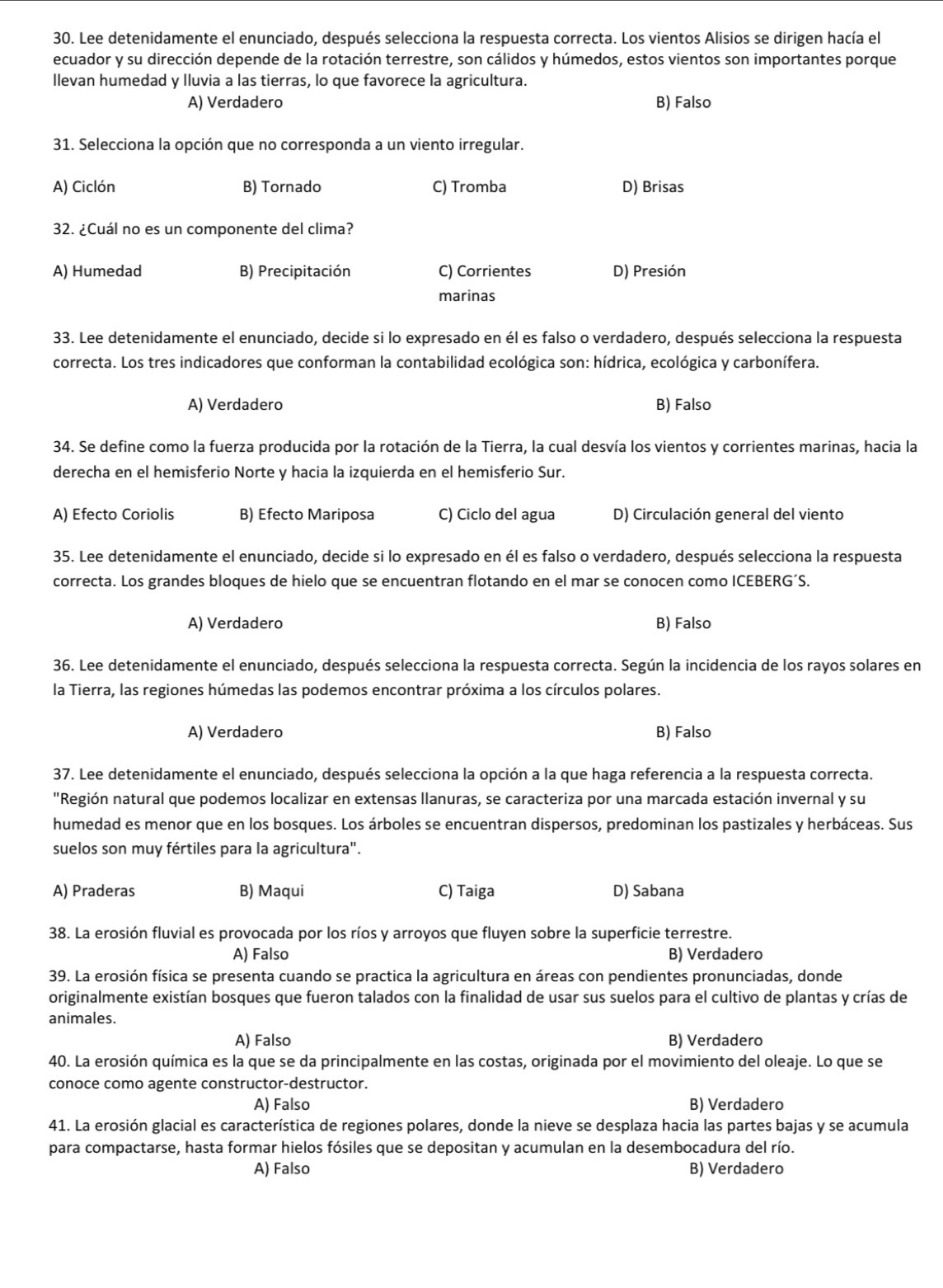 Lee detenidamente el enunciado, después selecciona la respuesta correcta. Los vientos Alisios se dirigen hacía el
ecuador y su dirección depende de la rotación terrestre, son cálidos y húmedos, estos vientos son importantes porque
llevan humedad y lluvia a las tierras, lo que favorece la agricultura.
A) Verdadero B) Falso
31. Selecciona la opción que no corresponda a un viento irregular.
A) Ciclón B) Tornado C) Tromba D) Brisas
32. ¿Cuál no es un componente del clima?
A) Humedad B) Precipitación C) Corrientes D) Presión
marinas
33. Lee detenidamente el enunciado, decide si lo expresado en él es falso o verdadero, después selecciona la respuesta
correcta. Los tres indicadores que conforman la contabilidad ecológica son: hídrica, ecológica y carbonífera.
A) Verdadero B) Falso
34. Se define como la fuerza producida por la rotación de la Tierra, la cual desvía los vientos y corrientes marinas, hacia la
derecha en el hemisferio Norte y hacia la izquierda en el hemisferio Sur.
A) Efecto Coriolis B) Efecto Mariposa C) Ciclo del agua D) Circulación general del viento
35. Lee detenidamente el enunciado, decide si lo expresado en él es falso o verdadero, después selecciona la respuesta
correcta. Los grandes bloques de hielo que se encuentran flotando en el mar se conocen como ICEBERG´S.
A) Verdadero B) Falso
36. Lee detenidamente el enunciado, después selecciona la respuesta correcta. Según la incidencia de los rayos solares en
la Tierra, las regiones húmedas las podemos encontrar próxima a los círculos polares.
A) Verdadero B) Falso
37. Lee detenidamente el enunciado, después selecciona la opción a la que haga referencia a la respuesta correcta.
"Región natural que podemos localizar en extensas llanuras, se caracteriza por una marcada estación invernal y su
humedad es menor que en los bosques. Los árboles se encuentran dispersos, predominan los pastizales y herbáceas. Sus
suelos son muy fértiles para la agricultura".
A) Praderas B) Maqui C) Taiga D) Sabana
38. La erosión fluvial es provocada por los ríos y arroyos que fluyen sobre la superficie terrestre.
A) Falso B) Verdadero
39. La erosión física se presenta cuando se practica la agricultura en áreas con pendientes pronunciadas, donde
originalmente existían bosques que fueron talados con la finalidad de usar sus suelos para el cultivo de plantas y crías de
animales.
A) Falso B) Verdadero
40. La erosión química es la que se da principalmente en las costas, originada por el movimiento del oleaje. Lo que se
conoce como agente constructor-destructor.
A) Falso B) Verdadero
41. La erosión glacial es característica de regiones polares, donde la nieve se desplaza hacia las partes bajas y se acumula
para compactarse, hasta formar hielos fósiles que se depositan y acumulan en la desembocadura del río.
A) Falso B) Verdadero