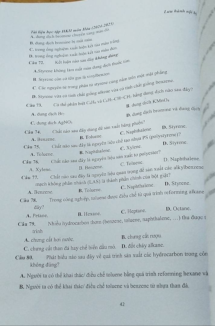 Lưu hành nội bộ
Tài liệu học tập HKII môn Hỏa (2024-2025)
A. dung dịch bromine chuyen sang màu đô
B. dung dịch bromine bị mắt mâu
C. trong ổng nghiệm xuất hiện kết tủa màu trắng
D. trong ống nghiệm xuất hiện kết tua màu den
Câu 72. Kết luận nào sau dây không đúng
A.Styrene không làm mất màu dung dịch thuốc tím
B. Styrene còn có tên gọi là vinylbenzen
C. Các nguyên tử trong phân tử styrene cùng nằm trên một mặt phẳng
D. Styrene vừa có tính chất giống alkene vừa có tính chất giống benzene.
Câu 73. Có thể phân biệt C₆H₆ và C₆H≤-CH=CH₂ bằng dung dịch nào sau đây?
B. dung dịch KMnO₄
A. dung dịch Br
D. dung dịch bromine và dung dịch
C. dung dịch AgNO3
Câu 74. Chất nào sau đây dùng đề sản xuất băng phiến?
C. Naphthalene. D. Styrene.
A. Benzene. B. Toluene.
Câu 75. Chất nào sau đây là nguyên liệu chế tao nhựa PS (polystyrene)?
A. Toluene B. Naphthalene. C. Xylene. D. Styrene
Câu 76. Chất nào sau đây là nguyên liệu sản xuất tơ polyester?
A. Xylene. B. Benzene. C. Toluene. D. Naphthalene.
Câu 77. Chất nào sau đây là nguyên liệu quan trọng để sản xuất các alkylbenzene
mạch không phân nhánh (LAS) là thành phần chính của bột giặt?
A. Benzene. B. Toluene. C. Naphthalene. D. Styrene.
Câu 78.  Trong công nghiệp, toluene được điều chế từ quá trình reforming alkane
đây?
A. Petane. B. Hexane. C. Heptane. D. Octane.
Câu 79. Nhiều hydrocarbon thơm (benzene, toluene, naphthalene, …) thu được t
trình
A. chưng cất hơi nước. B. chưng cất rượu.
C. chưng cất than đá hay chế biến dầu mỏ. D. đốt cháy alkane.
Câu 80. Phát biểu nào sau đây về quá trình sản xuất các hydrocarbon trong côn
không đúng?
A. Người ta có thể khai thác/ điều chế toluene bằng quá trình reforming hexane và
B. Người ta có thể khai thác/ điều chế toluene và benzene từ nhựa than đá.
42