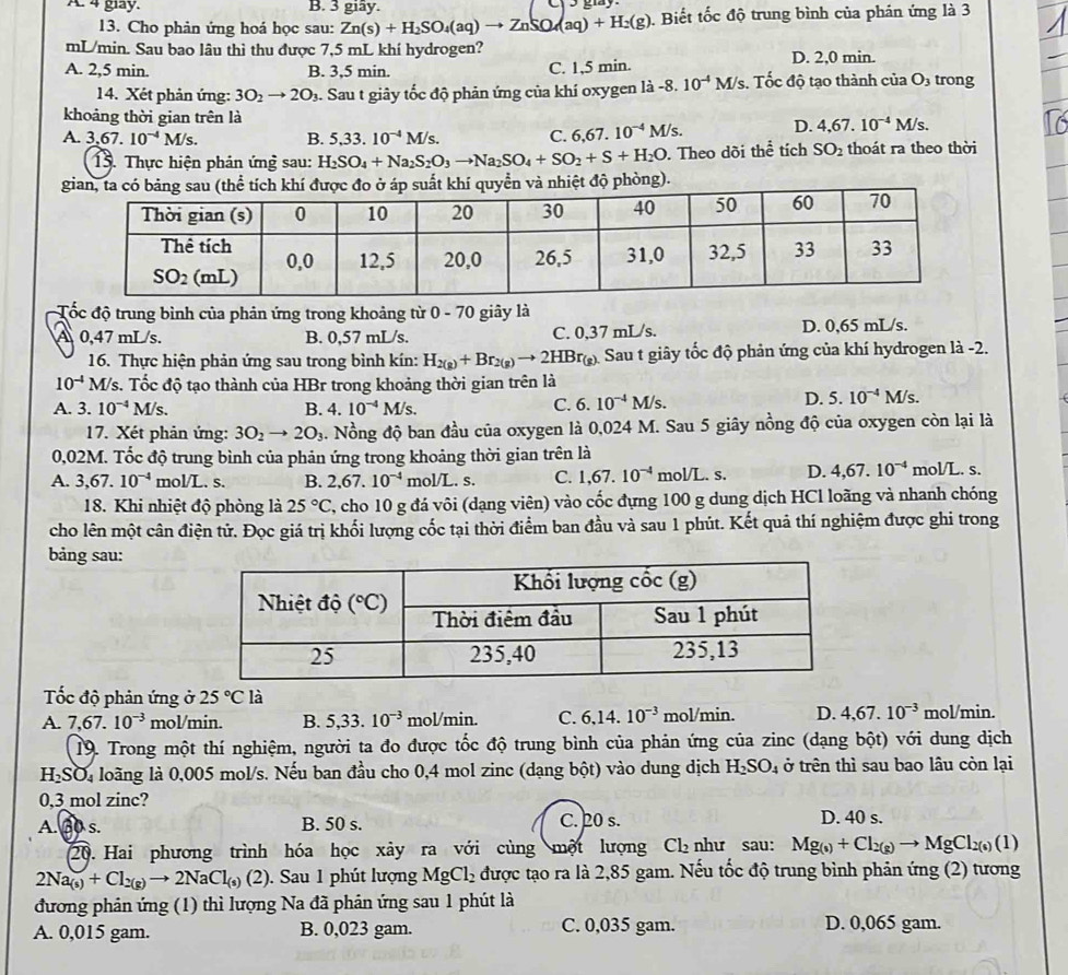 4 giay. B. 3 giây.
13. Cho phản ứng hoá học sau: Zn(s)+H_2SO_4(aq)to ZnSO_4(aq)+H_2(g). Biết tốc độ trung bình của phán ứng là 3
mL/min. Sau bao lâu thì thu được 7,5 mL khí hydrogen?
A. 2,5 min. B. 3,5 min. C. 1,5 min. D. 2,0 min.
14. Xét phản ứng: 3O_2to 2O_3. Sau t giây tốc độ phản ứng của khí oxygen là - -8.10^(-4) M/s. Tốc độ tạo thành của Os trong
khoảng thời gian trên là
A. 3,67.10^(-4)M/s. B. 5,33.10^(-4)M/s. C. 6,67.10^(-4)M/s. D. 4,67.10^(-4)M/s.
15. Thực hiện phản ứng sau: H_2SO_4+Na_2S_2O_3to Na_2SO_4+SO_2+S+H_2O. Theo dõi thể tích SO_2 thoát ra theo thời
và nhiệt độ phòng).
Tốc độ trung bình của phản ứng trong khoảng từ 0 - 70 giây là
A 0,47 mL/s. B. 0,57 mL/s. C. 0,37 mL/s. D. 0,65 mL/s.
16. Thực hiện phản ứng sau trong bình kín: H_2(g)+Br_2(g)to 2HBr_(g) ) Sau t giây tốc độ phản ứng của khí hydrogen là -2.
10^(-4) A M/s. Tốc độ tạo thành của HBr trong khoảng thời gian trên là
A. 3.10^(-4)M/s. B. 4.10^(-4)M/s.
C. 6.10^(-4)M/s. D. 5.10^(-4)M/s.
17. Xét phản ứng: 3O_2to 2O_3. Nồng độ ban đầu của oxygen là 0,024 M. Sau 5 giây nồng độ của oxygen còn lại là
0,02M. Tốc độ trung bình của phản ứng trong khoảng thời gian trên là
A. 3,67.10^(-4) mol/L. s. B. 2,67.10^(-4) mol/L.s. C. 1,67.10^(-4) mol/L. s. D. 4,67.10^(-4) mol/L. s.
18. Khi nhiệt độ phòng là 25°C 7, cho 10 g đá vôi (dạng viên) vào cốc đựng 100 g dung dịch HCl loãng và nhanh chóng
cho lên một cân điện tử. Đọc giá trị khối lượng cốc tại thời điểm ban đầu và sau 1 phút. Kết quả thí nghiệm được ghi trong
bảng sau:
Tốc độ phản ứng ở 25°C là
A. 7,67.10^(-3) mol/min. B. 5,33.10^(-3) mol/min. C. 6,14.10^(-3) mol/min. D. 4,67.10^(-3) mol/min.
19. Trong một thí nghiệm, người ta đo được tốc độ trung bình của phản ứng của zinc (dạng bột) với dung dịch
H_2SO_4 loãng là 0,005 mol/s. Nếu ban đầu cho 0,4 mol zinc (dạng bột) vào dung dịch H_2SO_4 ở trên thì sau bao lâu còn lại
0,3 mol zinc?
A. B0 s. B. 50 s. C. 20 s. D. 40 s.
20. Hai phương trình hóa học xảy ra với cùng một lượng Cl₂ như sau: Mg_(s)+Cl_2(g)to MgCl_2(s)(1)
2Na_(s)+Cl_2(g)to 2NaCl_(s) 2. Sau 1 phút lượng MgCl_2 được tạo ra là 2,85 gam. Nếu tốc độ trung bình phản ứng (2) tương
đương phản ứng (1) thì lượng Na đã phân ứng sau 1 phút là
A. 0,015 gam. B. 0,023 gam. C. 0,035 gam. D. 0,065 gam.