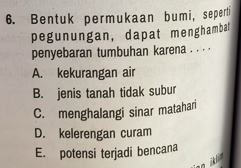 Bentuk permukaan bumi, seperti
pegunungan, dapat menghambat
penyebaran tumbuhan karena . . . .
A. kekurangan air
B. jenis tanah tidak subur
C. menghalangi sinar matahari
D. kelerengan curam
E. potensi terjadi bencana
n iklim