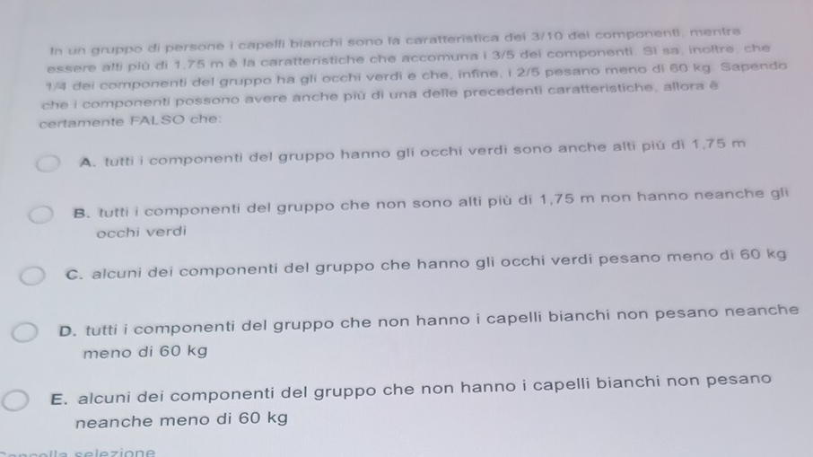 In un gruppo di persone i capelfi bianchi sono la caratteristica dei 3/10 dei componenti, mentre
essere alti più di 1,75 m è la caratteristiche che accomuna i 3/5 dei componenti. Si sa, inoltre, che
1/4 dei componenti del gruppo ha gli occhi verdi e che, infine, i 2/5 pesano meno di 60 kg. Sapendo
che i componenti possono avere anche più di una delle precedenti caratteristiche, allora è
certamente FALSO che:
A. tutti i componenti del gruppo hanno gli occhi verdi sono anche alti piú di 1,75 m
B. tutti i componenti del gruppo che non sono alti più di 1,75 m non hanno neanche gli
occhi verdi
C. alcuni dei componenti del gruppo che hanno gli occhi verdi pesano meno di 60 kg
D. tutti i componenti del gruppo che non hanno i capelli bianchi non pesano neanche
meno di 60 kg
E. alcuni dei componenti del gruppo che non hanno i capelli bianchi non pesano
neanche meno di 60 kg