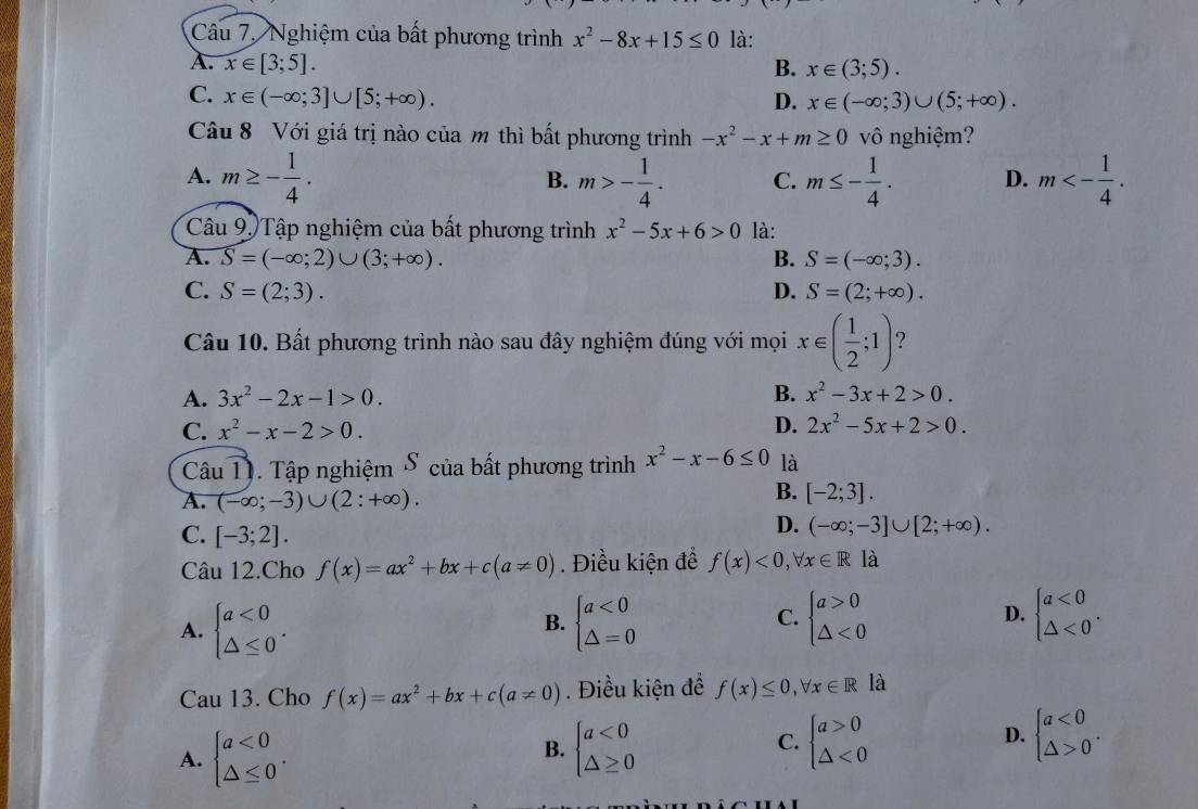 Nghiệm của bất phương trình x^2-8x+15≤ 0 là:
A. x∈ [3;5]. B. x∈ (3;5).
C. x∈ (-∈fty ;3]∪ [5;+∈fty ). D. x∈ (-∈fty ;3)∪ (5;+∈fty ).
Câu 8 Với giá trị nào của m thì bất phương trình -x^2-x+m≥ 0 vô nghiệm?
A. m≥ - 1/4 . m>- 1/4 . C. m≤ - 1/4 . D. m<- 1/4 .
B.
Câu 9. Tập nghiệm của bất phương trình x^2-5x+6>0 là:
A. overline S=(-∈fty ;2)∪ (3;+∈fty ). B. S=(-∈fty ;3).
C. S=(2;3). D. S=(2;+∈fty ).
Câu 10. Bất phương trình nào sau đây nghiệm đúng với mọi x∈ ( 1/2 ;1) 7
A. 3x^2-2x-1>0. B. x^2-3x+2>0.
C. x^2-x-2>0. D. 2x^2-5x+2>0.
Câu T. Tập nghiệm δ của bất phương trình x^2-x-6≤ 0 là
A. (-∈fty ;-3)∪ (2:+∈fty ).
B. [-2;3].
C. [-3;2].
D. (-∈fty ;-3]∪ [2;+∈fty ).
Câu 12.Cho f(x)=ax^2+bx+c(a!= 0). Điều kiện đề f(x)<0,forall x∈ Rla
C.
D.
A. beginarrayl a<0 △ ≤ 0endarray. . beginarrayl a<0 △ =0endarray. beginarrayl a>0 △ <0endarray. beginarrayl a<0 △ <0endarray. .
B.
Cau 13. Cho f(x)=ax^2+bx+c(a!= 0). Điều kiện để f(x)≤ 0,forall x∈ R là
D.
A. beginarrayl a<0 △ ≤ 0endarray. . beginarrayl a<0 △ ≥ 0endarray. beginarrayl a>0 △ <0endarray. beginarrayl a<0 △ >0endarray. .
B.
C.