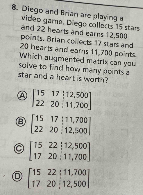 Diego and Brian are playing a
video game. Diego collects 15 stars
and 22 hearts and earns 12,500
points. Brian collects 17 stars and
20 hearts and earns 11,700 points.
Which augmented matrix can you
solve to find how many points a
star and a heart is worth?
beginbmatrix 15&17&;12,500 22&20&;11,700endbmatrix
B beginbmatrix 15&17&;11,700 22&20&;12,500endbmatrix
C beginbmatrix 15&22;12,500 17&20&i11,700endbmatrix
D beginbmatrix 15&22&i11,700 1720;12,500endbmatrix