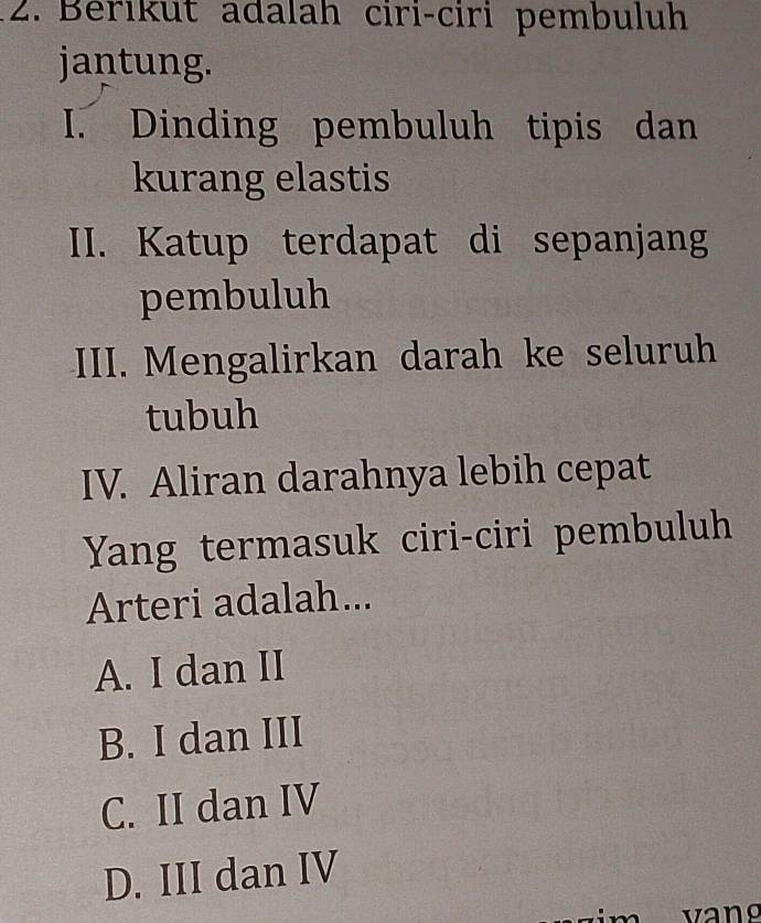 Berıkut adalah ciri-ciri pembuluh
jantung.
I. Dinding pembuluh tipis dan
kurang elastis
II. Katup terdapat di sepanjang
pembuluh
III. Mengalirkan darah ke seluruh
tubuh
IV. Aliran darahnya lebih cepat
Yang termasuk ciri-ciri pembuluh
Arteri adalah...
A. I dan II
B. I dan III
C. II dan IV
D. III dan IV
vang