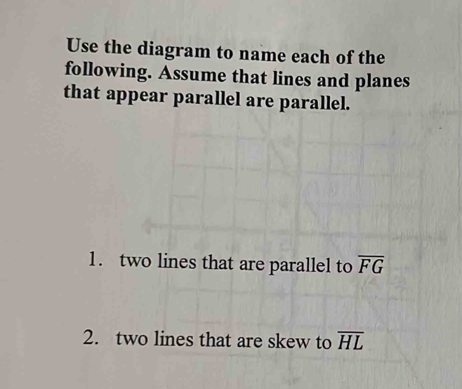 Use the diagram to name each of the 
following. Assume that lines and planes 
that appear parallel are parallel. 
1. two lines that are parallel to overline FG
2. two lines that are skew to overline HL