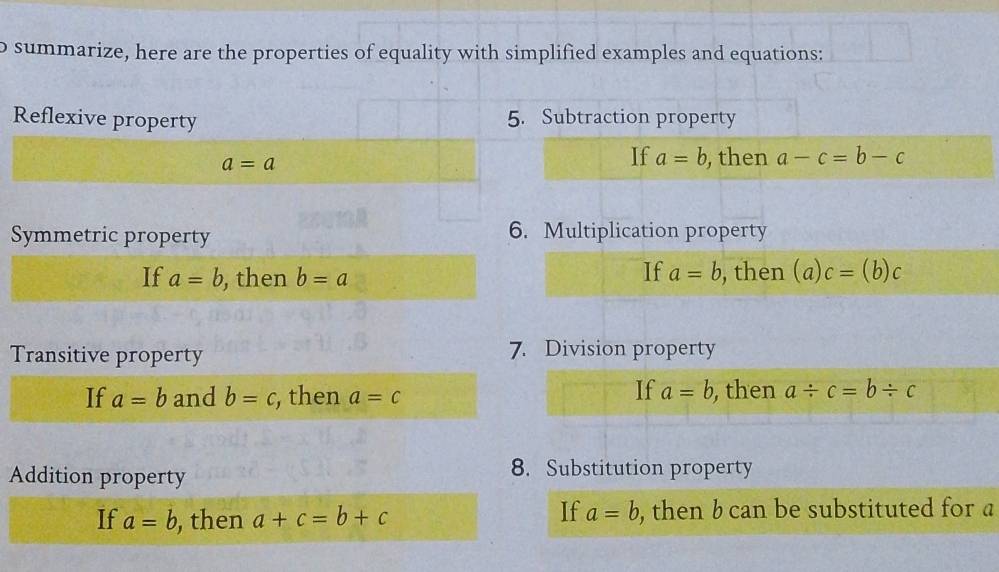 summarize, here are the properties of equality with simplified examples and equations: 
Reflexive property 5. Subtraction property
a=a
If a=b , then a-c=b-c
Symmetric property 6. Multiplication property 
If a=b
If a=b , then b=a , then (a)c=(b)c
Transitive property 7. Division property 
If a=b
If a=b and b=c, , then a=c , then a/ c=b/ c
Addition property 
8. Substitution property 
If a=b
If a=b , then a+c=b+c , then b can be substituted for a