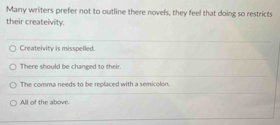 Many writers prefer not to outline there novels, they feel that doing so restricts
their createivity.
Createivity is misspelled.
There should be changed to their.
The comma needs to be replaced with a semicolon.
All of the above.