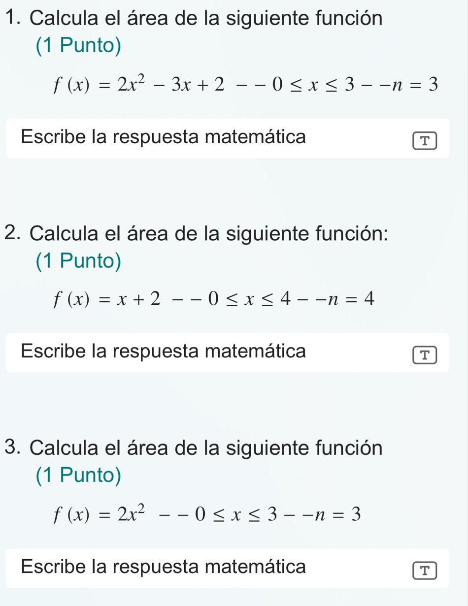 Calcula el área de la siguiente función
(1 Punto)
f(x)=2x^2-3x+2--0≤ x≤ 3--n=3
Escribe la respuesta matemática
T
2. Calcula el área de la siguiente función:
(1 Punto)
f(x)=x+2--0≤ x≤ 4--n=4
Escribe la respuesta matemática
T
3. Calcula el área de la siguiente función
(1 Punto)
f(x)=2x^2--0≤ x≤ 3--n=3
Escribe la respuesta matemática T