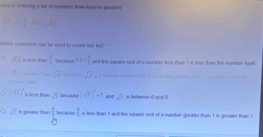 Jana is ordering a list of numbers from least to greates!
sqrt(1^2), sqrt(1),  4/5 , sqrt(0.8)(sqrt(5))^4
Which statement can be used to create her list?
sqrt(08) is less than  4/5  because 0.8= 4/5  and the square root of a number less than 1 is less than the number itself.
sqrt(7^2) sqrt(7^2)=7
sqrt(7) and
(sqrt(5))^2 is less than sqrt(7) because (sqrt(5))^2=5 and sqrt(7) is between 6 and 8.
sqrt(7) is greater than  4/5  because  4/5  is less than 1 and the square root of a number greater than 1 is greater than 1