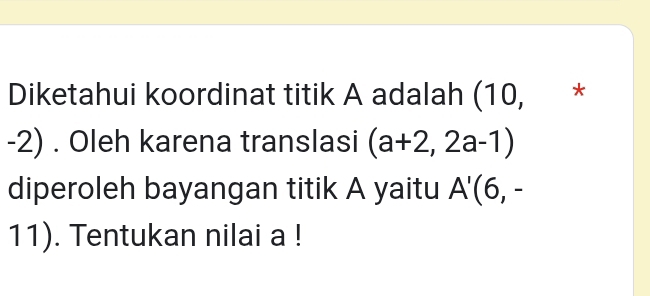 Diketahui koordinat titik A adalah (10, *
-2). Oleh karena translasi (a+2,2a-1)
diperoleh bayangan titik A yaitu A'(6,-
11). Tentukan nilai a!