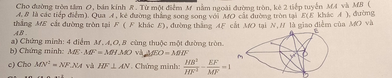 Cho đường tròn tâm O, bán kính R. Từ một điểm M nằm ngoài đường tròn, kẻ 2 tiếp tuyến MA và MB (
A, B là các tiếp điểm). Qua A , kẻ đường thẳng song song với MO cắt đường tròn tại E(E khác A ), đường
thắng ME cắt đường tròn tại F ( F khác E), đường thắng AF cắt MO tại N,H là giao điểm của MO và
AB .
a) Chứng minh: 4 điểm M, A,O, B cùng thuộc một đường tròn.
b) Chứng minh: ME· MF=MH.MOva.MEO=MHF
c) Cho MN^2=NF.NA và HF⊥ AN. Chứng minh:  HB^2/HF^2 - EF/MF =1