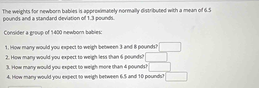 The weights for newborn babies is approximately normally distributed with a mean of 6.5
pounds and a standard deviation of 1.3 pounds. 
Consider a group of 1400 newborn babies: 
1. How many would you expect to weigh between 3 and 8 pounds? □ 
2. How many would you expect to weigh less than 6 pounds? □ 
3. How many would you expect to weigh more than 4 pounds? □ 
4. How many would you expect to weigh between 6.5 and 10 pounds? □