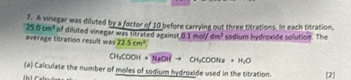 A vinegar was diluted by a fuctor of 10 before carrying out three titrations. In each titration,
25.0cm^3 of diluted vinegar was titrated against t, 0.1mol/dm^3 sodium hydroxide solution. The 
average titration result was 22.5cm^3
CH_3COOH+NaOHto CH_3COONa+H_2O
(a) Calculate the number of moles of sodium hydroxide used in the titration. [2]