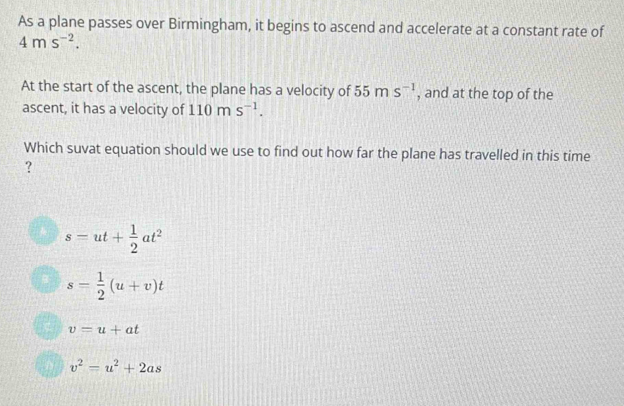 As a plane passes over Birmingham, it begins to ascend and accelerate at a constant rate of
4ms^(-2). 
At the start of the ascent, the plane has a velocity of 55ms^(-1) , and at the top of the
ascent, it has a velocity of 110ms^(-1). 
Which suvat equation should we use to find out how far the plane has travelled in this time
?
s=ut+ 1/2 at^2
s= 1/2 (u+v)t
v=u+at
v^2=u^2+2as