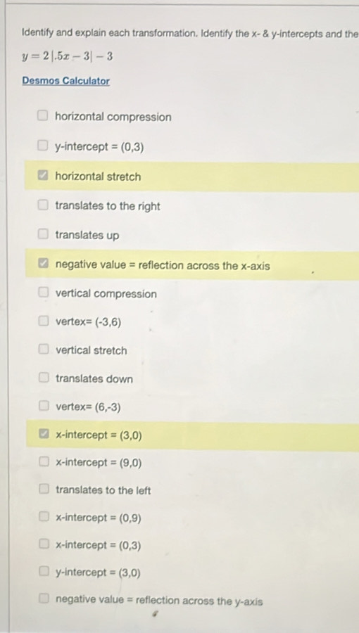 Identify and explain each transformation. Identify the x - & y-intercepts and the
y=2|.5x-3|-3
Desmos Calculator
horizontal compression
y-intercept = (0,3)
horizontal stretch
translates to the right
translates up
negative value = reflection across the x-axis
vertical compression
vertex = (-3,6)
vertical stretch
translates down
vertex = (6,-3)
x-intercept = (3,0)
x-intercept = (9,0)
translates to the left
x-intercept = (0,9)
x-intercept = (0,3)
y-intercept = (3,0)
negative value = reflection across the y-axis