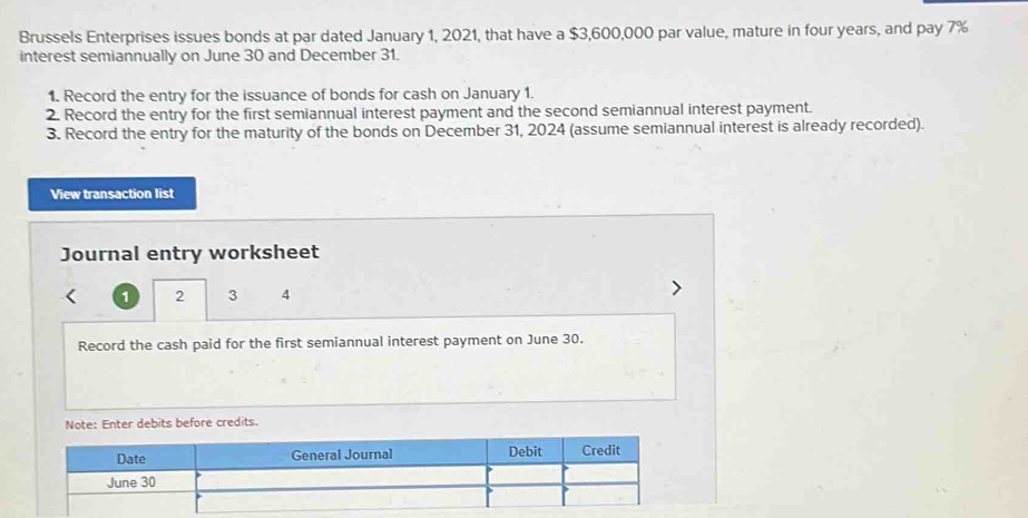 Brussels Enterprises issues bonds at par dated January 1, 2021, that have a $3,600,000 par value, mature in four years, and pay 7%
interest semiannually on June 30 and December 31. 
1. Record the entry for the issuance of bonds for cash on January 1. 
2. Record the entry for the first semiannual interest payment and the second semiannual interest payment. 
3. Record the entry for the maturity of the bonds on December 31, 2024 (assume semiannual interest is already recorded). 
View transaction list 
Journal entry worksheet
1 2 3 4 
Record the cash paid for the first semiannual interest payment on June 30. 
Note: Enter debits before credits. 
Date General Journal Debit Credit 
June 30