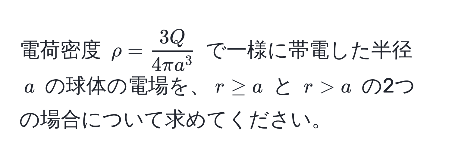 電荷密度 $rho = frac3Q4π a^3$ で一様に帯電した半径 $a$ の球体の電場を、$r ≥ a$ と $r > a$ の2つの場合について求めてください。