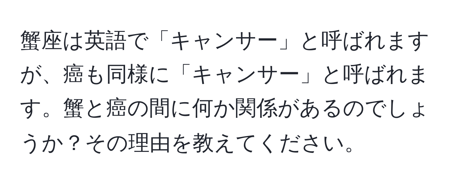 蟹座は英語で「キャンサー」と呼ばれますが、癌も同様に「キャンサー」と呼ばれます。蟹と癌の間に何か関係があるのでしょうか？その理由を教えてください。