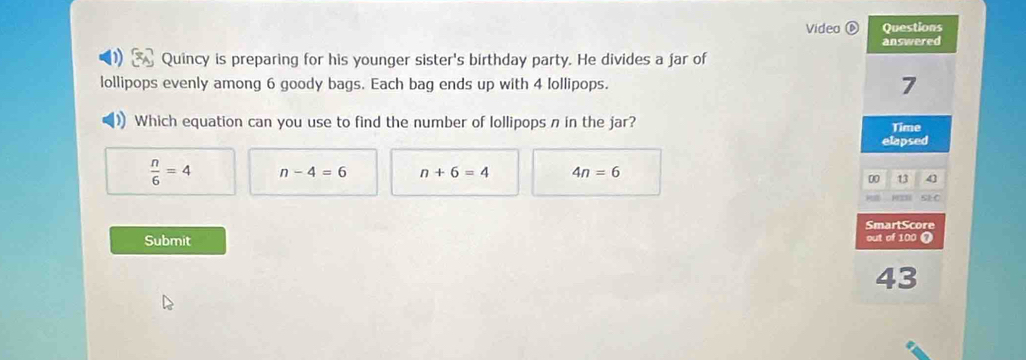 Video Questions
answered
Quincy is preparing for his younger sister's birthday party. He divides a jar of
lollipops evenly among 6 goody bags. Each bag ends up with 4 lollipops. 7
)) Which equation can you use to find the number of lollipops n in the jar?
Time
elapsed
 n/6 =4 n-4=6 n+6=4 4n=6
00 13 43
SmartScore
Submit out of 100 a
43