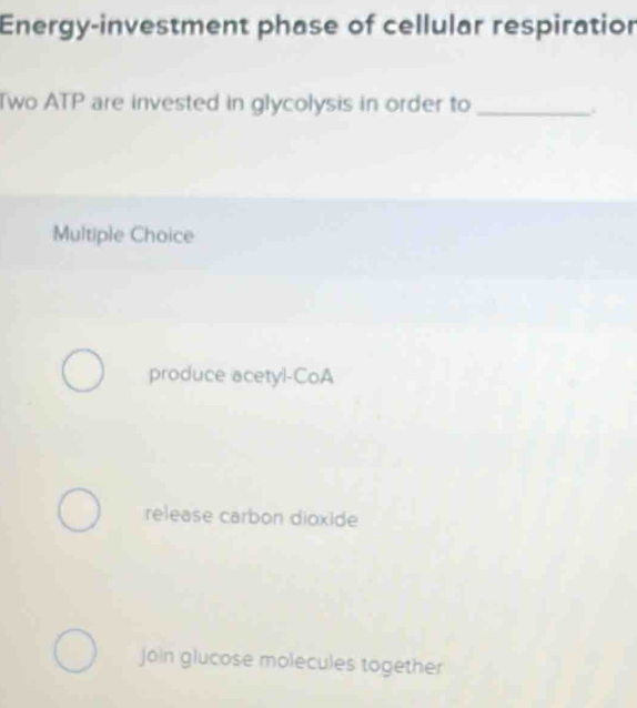 Energy-investment phase of cellular respiration
Two ATP are invested in glycolysis in order to_
Multiple Choice
produce acetyl-CoA
release carbon dioxide
Join glucose molecules together