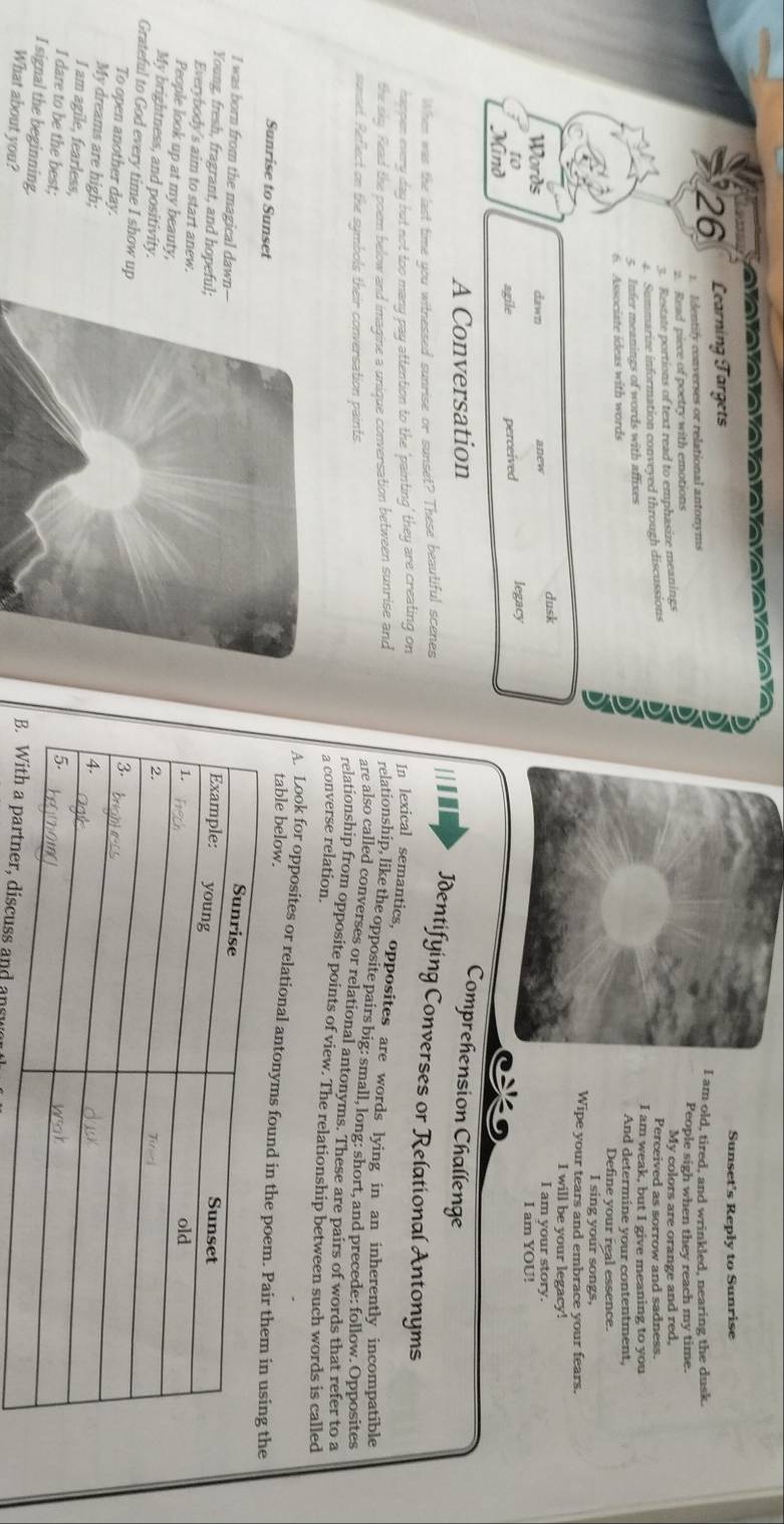 Learning Targets 
Sunset's Reply to Sunrise 
I am old, tired, and wrinkled, nearing the dusk. 
26 1. Identify converses or relational antonyms People sigh when they reach my time. 
2. Read piece of poetry with emotions 
3. Restate portions of text read to emphasize meanings My colors are orange and red, 
Perceived as sorrow and sadness. 
4. Summarize information conveyed through discussions 5 I am weak, but I give meaning to you 
< Infer meanings of words with affixes And determine your contentment, 
6. Associate ideas with words Define your real essence. 
I sing your songs, 
Wipe your tears and embrace your fears. 
I will be your legacy! 
Words dawn anew dusk 
I am your story. 
I am YOU! 
to 
Mind perceived legacy 
agile 
A Conversation 
Comprehension Challenge 
When was the last time you witnessed sunrise or sunset? These beautiful scenes 
Identifying Converses or Relational Antonyms 
happen every day but not too many pay attention to the 'painting' they are creating on 
In lexical semantics, opposites are words lying in an inherently incompatible 
the sky. Read the poem below and imagine a unique conversation between sunrise and 
relationship, like the opposite pairs big: small, long: short, and precede: follow. Opposites 
sunset. Reflect on the symbols their conversation paints. 
are also called converses or relational antonyms. These are pairs of words that refer to a 
relationship from opposite points of view. The relationship between such words is called 
a converse relation. 
A. Look for opposites or relational antonyms found i 
table below. 
Sunrise to Sunset 
I was born from the magical dawn-- 
Young, fresh, fragrant, and hopeful; 
Everybody's aim to start anew. 
People look up at my beauty, 
My brightness, and positivity. 
Grateful to God every time I show up 
To open another day. 
My dreams are high; 
I am agile, fearless, 
I signal the beginning. 
I dare to be the best; er, discuss and ansu 
What about you?