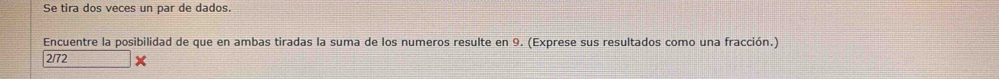 Se tira dos veces un par de dados. 
Encuentre la posibilidad de que en ambas tiradas la suma de los numeros resulte en 9. (Exprese sus resultados como una fracción.)
2/72