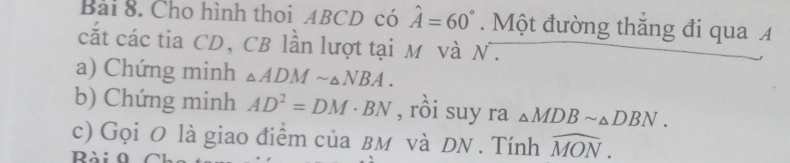 Cho hình thoi ABCD có hat A=60°. Một đường thăng đi qua A 
cắt các tia CD, CB lần lượt tại M và N. 
a) Chứng minh △ ADMsim △ NBA. 
b) Chứng minh AD^2=DM· BN , rồi suy ra △ MDBsim △ DBN. 
c) Gọi O là giao điểm của вм và DN. Tính widehat MON. 
Rài 0