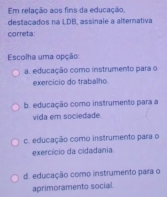 Em relação aos fins da educação,
destacados na LDB, assinale a alternativa
correta:
Escolha uma opção:
a. educação como instrumento para o
exercício do trabalho.
b. educação como instrumento para a
vida em sociedade.
c. educação como instrumento para o
exercício da cidadania.
d. educação como instrumento para o
aprimoramento social.