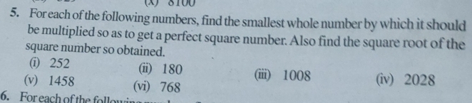 8100
5. For each of the following numbers, find the smallest whole number by which it should 
be multiplied so as to get a perfect square number. Also find the square root of the 
square number so obtained. 
(i) 252 (ii) 180 (iii) 1008
(v) 1458 (vi) 768 (iv) 2028
6. For each of the followi