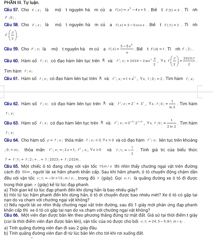 PHÂN III. Tự luận.
Câu 57. Cho F(x) là mộ t nguyên hà m củ a f(x)=x^3-4x+5. Biê 4t F(1)=3. Ti nh
F(0).
Câu 58. Cho F(x) là mộ t nguyên hà m củ a f(x)=3-5cos x. Biể ₹t F(π )=2. Ti nh
F( π /2 ).
Câu 59. Cho F(x) là mộ t nguyên hà m củ a f(x)= (3-5x^2)/x . Biê 1t F(e)=1. Ti nh F(2).
Câu 60. Hàm số f(x) có đạo hàm liên tục trên R và: f'(x)=2024-2sin^2 x/2 ,forall x,f( π /2 )= 2023π /2 .
Tìm hàm f(x)
Câu 61. Hàm số f(x) có đạo hàm liên tục trên R và: f'(x)=1+e^(2x) , ∀x, f(0)=2. Tìm hàm f(x)
 □ /□  
Câu 62. Hàm số f(x) có đạo hàm liên tục trên R và: f'(x)=2^x+3^x , ∀x. f(0)= 1/ln 3 . Tìm hàm
f(x)
Câu 63. Hàm số f(x) có đạo hàm liên tục trên R và: f'(x)=3^(x+2).2^(2x+1) , ∀ x, f(0)= 1/2ln 2 . Tìm hàm
f(x)
Câu 64. Cho hàm số y=f(x) thỏa mãn f(x)<0,forall x>0 và có đạo hàm f'(x) liên tục trên khoảng
(0;+∈fty ) thóa mãn f'(x)=(2x+1)f^2(x),forall x>0 và f(1)=- 1/2 . Tính giá trị của biểu thức
T=f(1)+f(2)+...+f(2023)+f(2024).
Câu 65. Một chiếc ô tô đang chạy với vận tốc 15m/s thì nhìn thấy chướng ngại vật trên đường
cách đó 50m , người lái xe hãm phanh khẩn cấp. Sau khi hãm phanh, ô tô chuyển động chậm dần
đều với vận tốc v(t)=-3t+15(m/s) , trong đó t (giây). Gọi s(t) là quãng đường xe ô tô đi được
trong thời gian τ (giây) kể từ lúc đạp phanh.
a) Thời gian kể từ lúc đạp phanh đến khi dừng hần là bao nhiêu giây?
b) Hỏi từ lúc hãm phanh đến khi dừng hần, ô tô di chuyển được bao nhiêu mét? Xe ô tô có gặp tai
nạn do va chạm với chướng ngại vật không?
c) Nếu người lái xe nhìn thấy chướng ngại vật trên đường, sau đó 1 giây mới phản ứng đạp phanh
khẩn cấp thì xe ô tô có gặp tai nạn do va chạm với chướng ngại vật không?
Câu 66. Một viên đạn được bắn lên theo phương thắng đứng từ mặt đất. Giả sử tại thời điểm t giây
(coi là thời điểm viên đạn được bắn lên), vận tốc của nó được cho bởi v(t)=24,5-9,8t(m/s).
a) Tính quãng đường viên đạn đi sau 2 giây đầu.
b) Tính quãng đường viên đạn đi từ lúc bần lên cho tới khi rơi xuống đất.