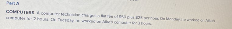 COMPUTERS A computer technician charges a flat fee of $50 plus $25 per hour. On Monday, he worked on Aika's 
computer for 2 hours. On Tuesday, he worked on Aika's computer for 3 hours.