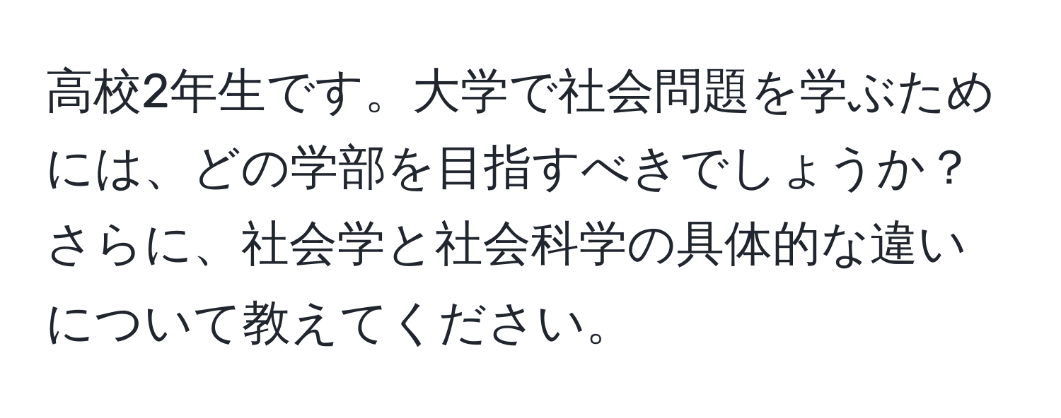 高校2年生です。大学で社会問題を学ぶためには、どの学部を目指すべきでしょうか？さらに、社会学と社会科学の具体的な違いについて教えてください。