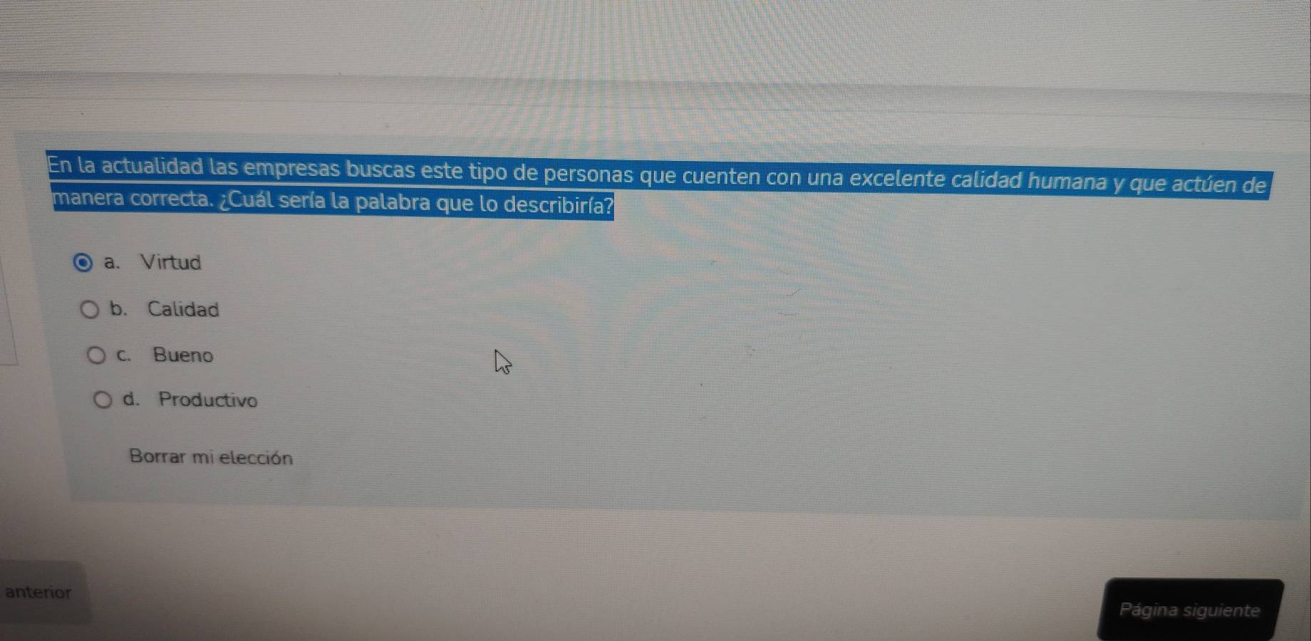 En la actualidad las empresas buscas este tipo de personas que cuenten con una excelente calidad humana y que actúen de
manera correcta. ¿Cuál sería la palabra que lo describiría?
a. Virtud
b. Calidad
c. Bueno
d. Productivo
Borrar mi elección
anterior
Página siguiente