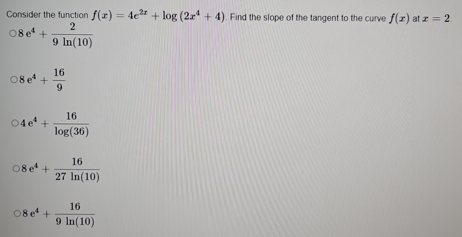 Consider the function f(x)=4e^(2x)+log (2x^4+4). Find the slope of the tangent to the curve f(x) at x=2
8e^4+ 2/9ln (10) 
8e^4+ 16/9 
4e^4+ 16/log (36) 
8e^4+ 16/27ln (10) 
8e^4+ 16/9ln (10) 